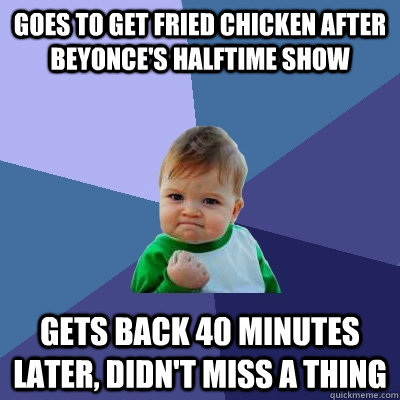 goes to get fried chicken after beyonce's halftime show gets back 40 minutes later, didn't miss a thing - goes to get fried chicken after beyonce's halftime show gets back 40 minutes later, didn't miss a thing  Success Kid