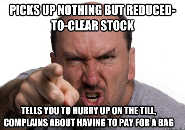 Picks up nothing but reduced-to-clear stock Tells you to hurry up on the till, complains about having to pay for a bag  Scumbag customer