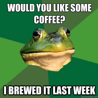 Would you like some
coffee? I brewed it last week  Foul Bachelor Frog