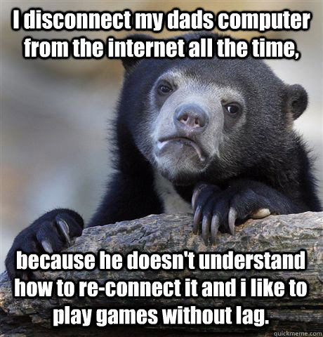 I disconnect my dads computer from the internet all the time, because he doesn't understand how to re-connect it and i like to play games without lag.  Confession Bear
