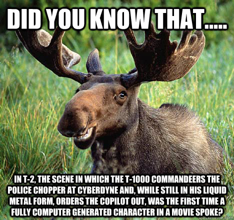 Did you know that..... In T-2, The scene in which the T-1000 commandeers the police chopper at Cyberdyne and, while still in his liquid metal form, orders the copilot out, was the first time a fully computer generated character in a movie spoke? - Did you know that..... In T-2, The scene in which the T-1000 commandeers the police chopper at Cyberdyne and, while still in his liquid metal form, orders the copilot out, was the first time a fully computer generated character in a movie spoke?  Movie Trivia Moose