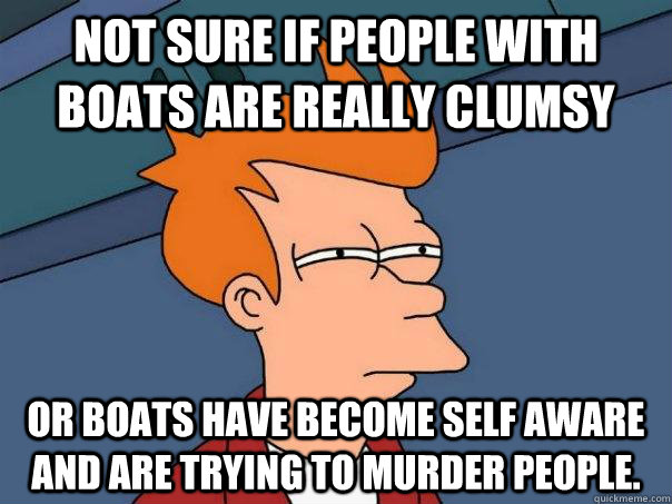 Not sure if people with boats are really clumsy Or boats have become self aware and are trying to murder people. - Not sure if people with boats are really clumsy Or boats have become self aware and are trying to murder people.  Futurama Fry