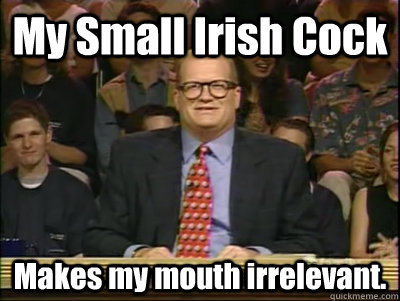 My Small Irish Cock Makes my mouth irrelevant.  Its time to play drew carey
