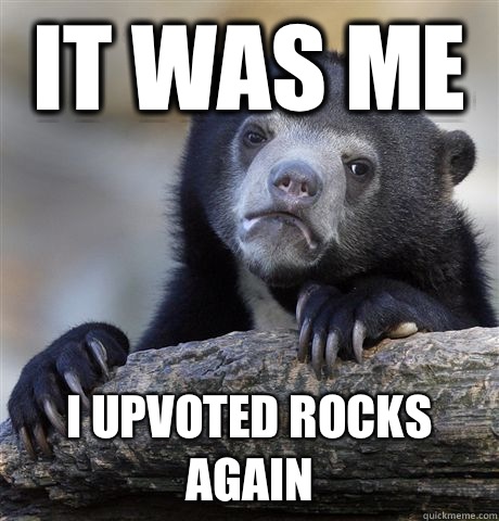 it was me i upvoted rocks again  Confession Bear