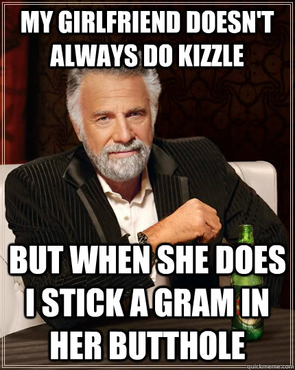 My girlfriend doesn't always do kizzle but when she does I stick a gram in her butthole  The Most Interesting Man In The World