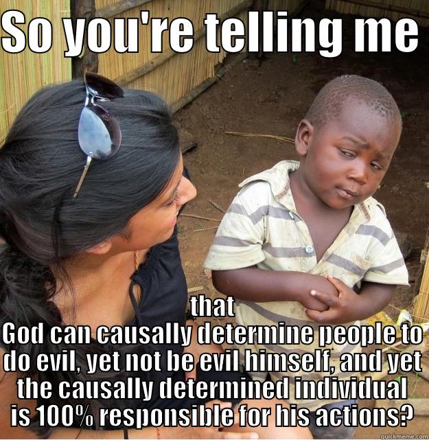 SO YOU'RE TELLING ME  THAT GOD CAN CAUSALLY DETERMINE PEOPLE TO DO EVIL, YET NOT BE EVIL HIMSELF, AND YET THE CAUSALLY DETERMINED INDIVIDUAL IS 100% RESPONSIBLE FOR HIS ACTIONS? Skeptical Third World Kid