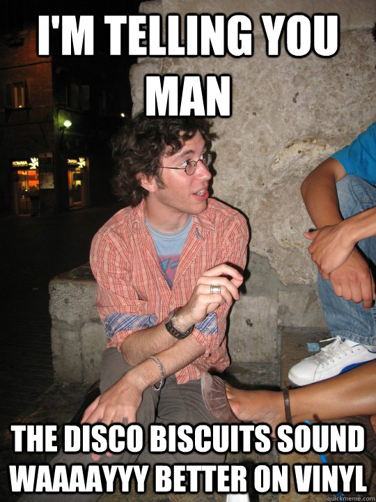 i'm telling you man the disco biscuits sound waaaayyy better on vinyl   