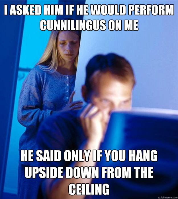 i asked him if he would perform Cunnilingus on me he said only if you hang upside down from the ceiling  Redditors Wife