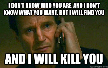 I don't know who you are, and I don't know what you want, but I will find you  And i will kill you  - I don't know who you are, and I don't know what you want, but I will find you  And i will kill you   Angry Liam Neeson