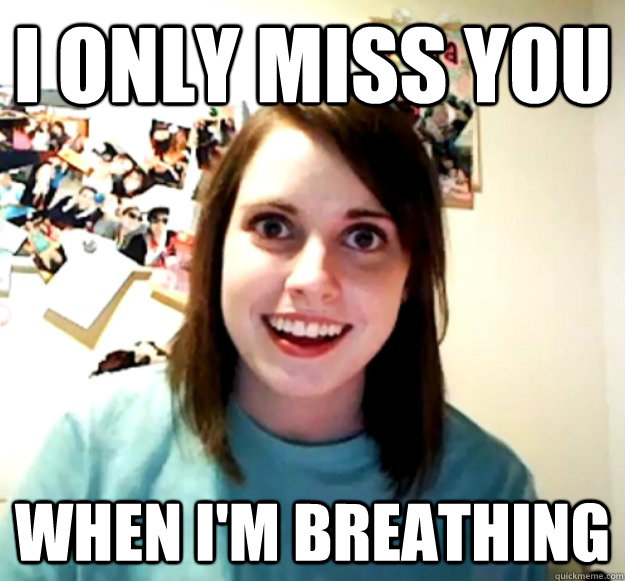 I only miss you when i'm breathing  Overly Attached Girlfriend
