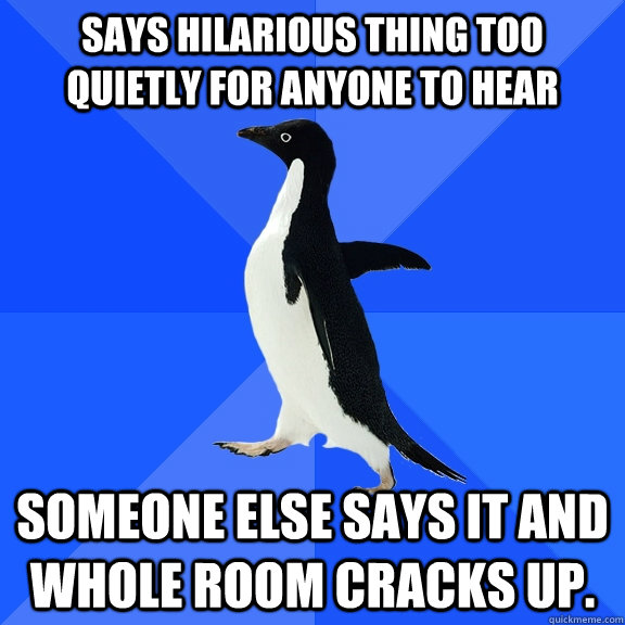 Says hilarious thing too quietly for anyone to hear Someone else says it and whole room cracks up.  Socially Awkward Penguin