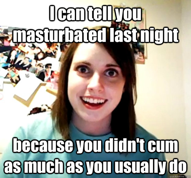 I can tell you masturbated last night because you didn't cum as much as you usually do - I can tell you masturbated last night because you didn't cum as much as you usually do  Overly Attached Girlfriend