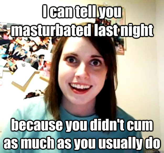 I can tell you masturbated last night because you didn't cum as much as you usually do  Overly Attached Girlfriend