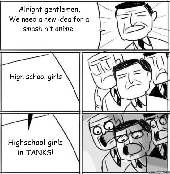 Alright gentlemen, We need a new idea for a smash hit anime. High school girls Highschool girls
in TANKS!  alright gentlemen