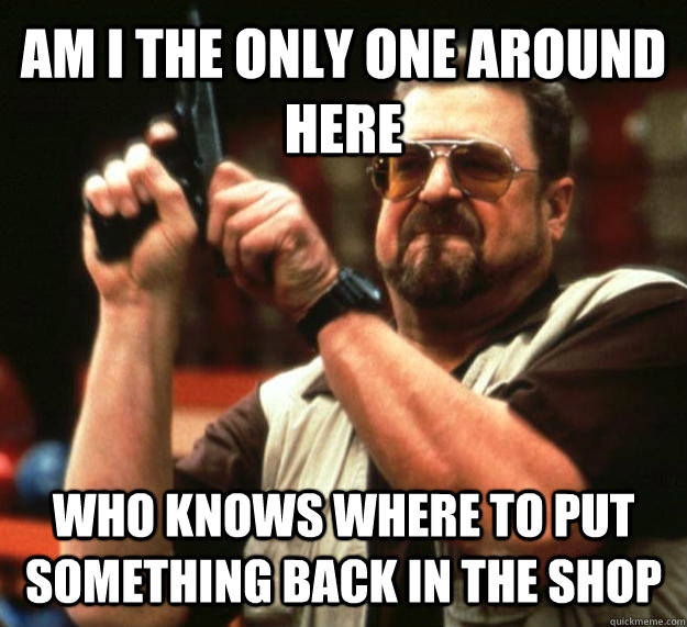 AM I THE ONLY ONE AROUND HERE Who knows where to put something back in the shop  Angry Walter