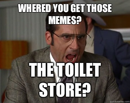 Whered you get those memes? The toilet store?  Anchorman I dont know what were yelling about