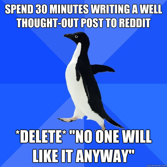 Spend 30 minutes writing a well thought-out post to reddit *delete* 