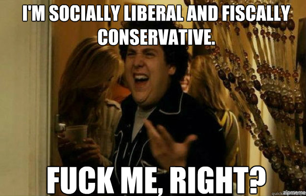 I'm socially liberal and fiscally conservative. FUCK ME, RIGHT?  fuck me right