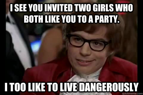 I see you invited two girls who both like you to a party. i too like to live dangerously  Dangerously - Austin Powers