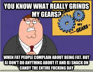 You Know What really grinds my gears? When fat people complain about being fat. But a) don't do anything about it and b) snack on candy the entire fucking day  Grinds my gears