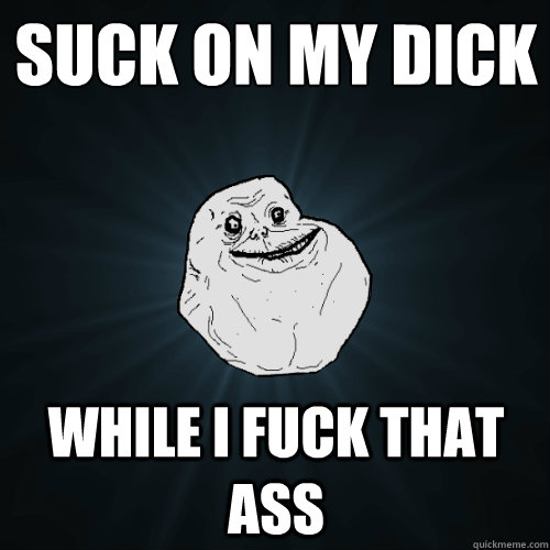 suck on my dick while i fuck that ass  Forever Alone