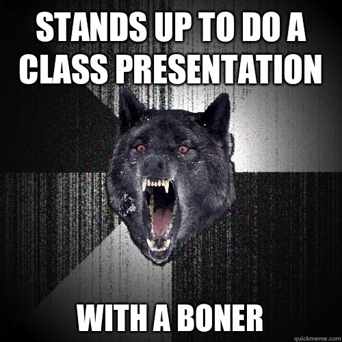 Stands up to do a class presentation  
WITH A BONER  Insanity Wolf
