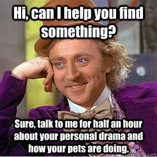 Hi, can I help you find something? Sure, talk to me for half an hour about your personal drama and how your pets are doing.  Creepy Wonka