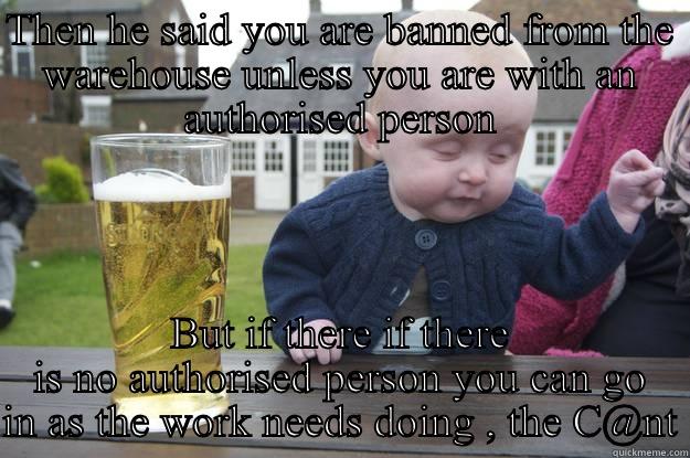 THEN HE SAID YOU ARE BANNED FROM THE WAREHOUSE UNLESS YOU ARE WITH AN AUTHORISED PERSON BUT IF THERE IF THERE IS NO AUTHORISED PERSON YOU CAN GO IN AS THE WORK NEEDS DOING , THE C@NT drunk baby