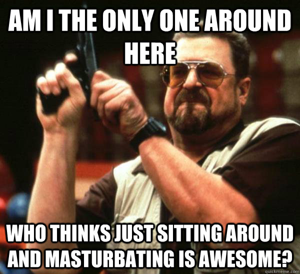 Am i the only one around here who thinks just sitting around and masturbating is awesome?  Am I the only one backing France