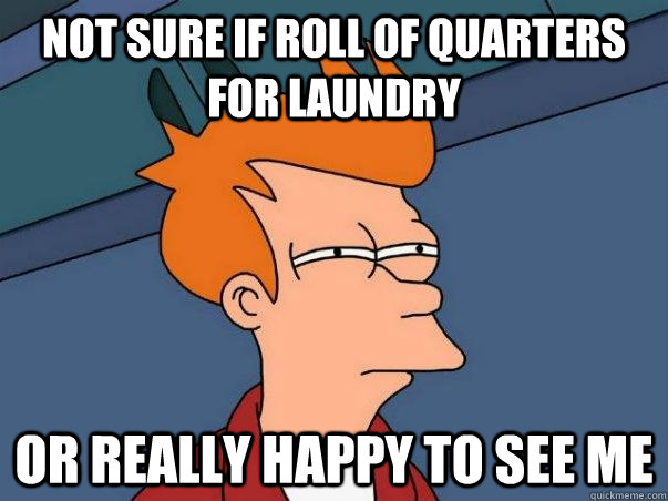 Not sure if roll of quarters for laundry  Or really happy to see me  Not sure Fry