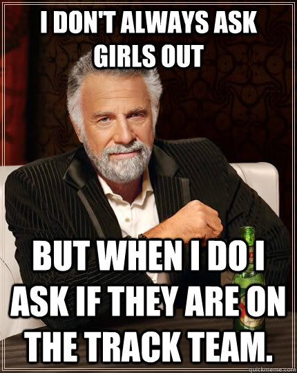 I don't always ask girls out but when I do I ask if they are on the track team.  The Most Interesting Man In The World