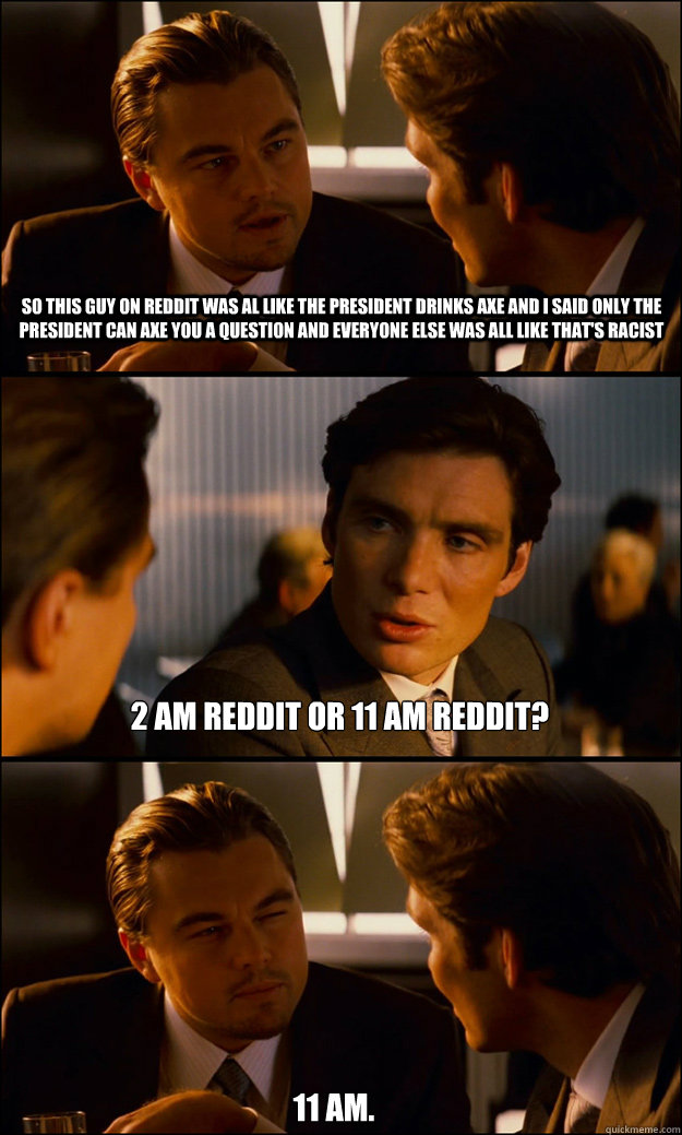 SO THIS GUY ON REDDIT WAS AL LIKE THE PRESIDENT DRINKS AXE AND I SAID ONLY THE PRESIDENT CAN AXE YOU A QUESTION AND EVERYONE ELSE WAS ALL LIKE THAT'S RACIST 2 AM REDDIT OR 11 AM REDDIT? 11 AM.  Inception