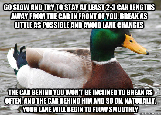 Go slow and try to stay at least 2-3 car lengths away from the car in front of you. Break as little as possible and avoid lane changes The car behind you won't be inclined to break as often, and the car behind him and so on. Naturally, your lane will begi  Actual Advice Mallard