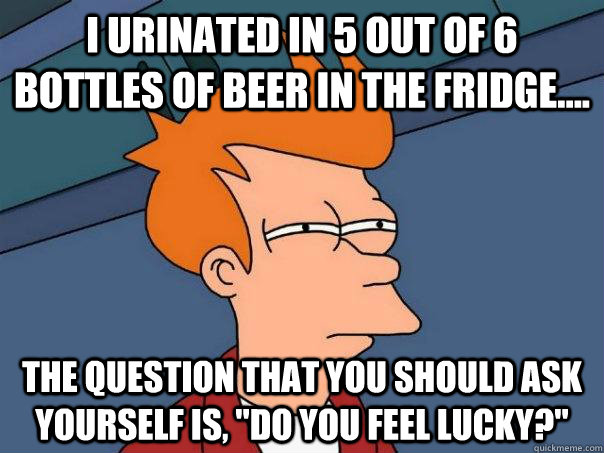 I urinated in 5 out of 6 bottles of beer in the fridge.... The question that you should ask yourself is, 
