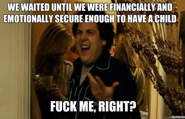 we waited until we were financially and emotionally secure enough to have a child FUCK ME, RIGHT?  fuck me right