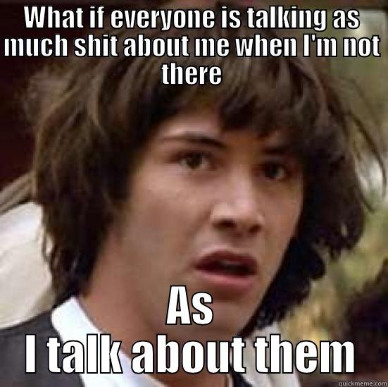 WHAT IF EVERYONE IS TALKING AS MUCH SHIT ABOUT ME WHEN I'M NOT THERE AS I TALK ABOUT THEM conspiracy keanu