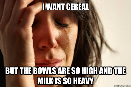 I want cereal but the bowls are so high and the milk is so heavy  First World Problems