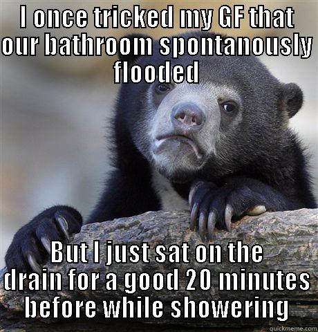 I ONCE TRICKED MY GF THAT OUR BATHROOM SPONTANOUSLY FLOODED BUT I JUST SAT ON THE DRAIN FOR A GOOD 20 MINUTES BEFORE WHILE SHOWERING Confession Bear