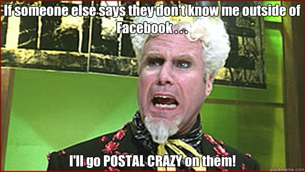 If someone else says they don't know me outside of Facebook . . .  I'll go POSTAL CRAZY on them! - If someone else says they don't know me outside of Facebook . . .  I'll go POSTAL CRAZY on them!  Crazy Pills