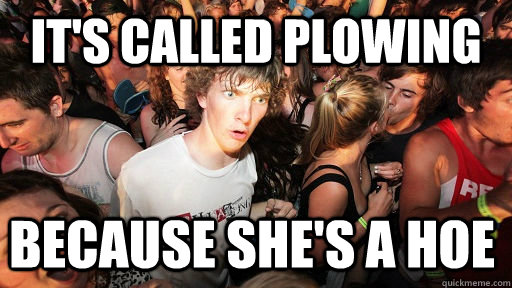 It's called plowing Because she's a hoe   Sudden Clarity Clarence