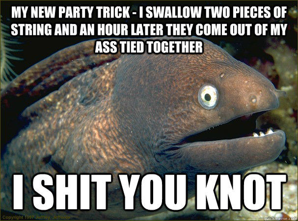 My new party trick - I swallow two pieces of string and an hour later they come out of my ass tied together i shit you knot  Bad Joke Eel