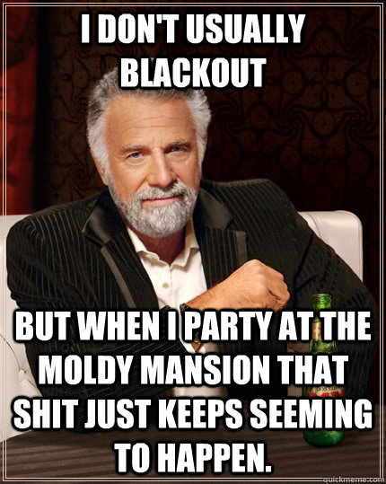 I don't usually blackout But when I party at the moldy mansion that shit just keeps seeming to happen.   The Most Interesting Man In The World