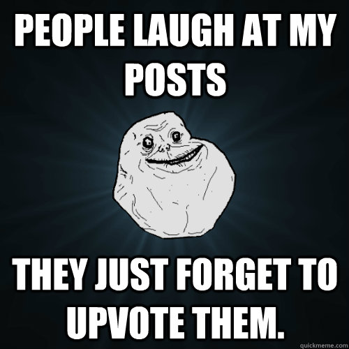 people laugh at my posts they just forget to upvote them.  Forever Alone