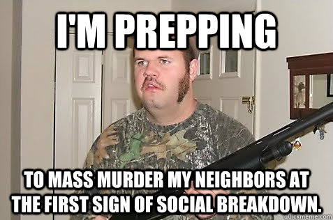 I'm prepping to mass murder my neighbors at the first sign of social breakdown. - I'm prepping to mass murder my neighbors at the first sign of social breakdown.  Gun Nut