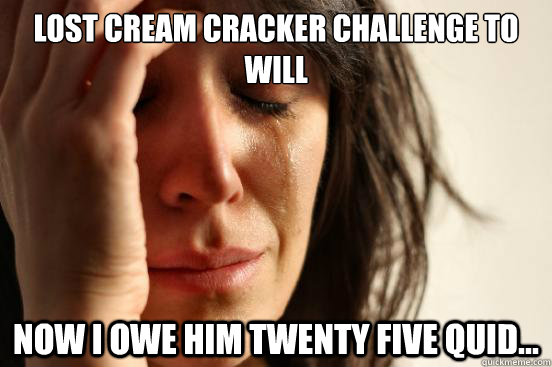 Lost cream cracker challenge to Will Now I owe him twenty five quid...  First World Problems