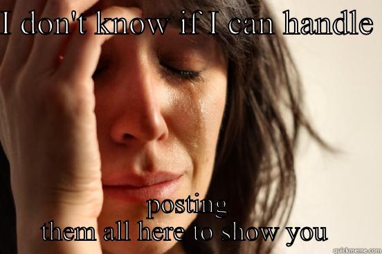 I DON'T KNOW IF I CAN HANDLE  POSTING THEM ALL HERE TO SHOW YOU  First World Problems