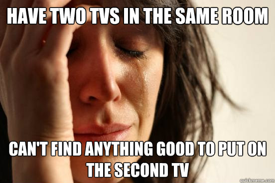 Have two TVs in the same room can't find anything good to put on the second tv  First World Problems