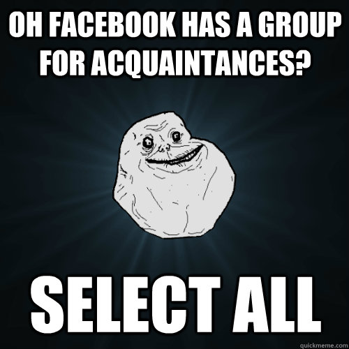 Oh facebook has a group for acquaintances? Select all  Forever Alone