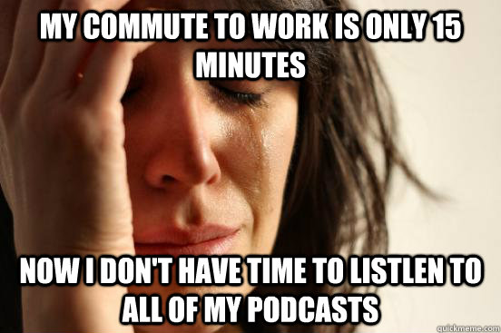 My commute to work is only 15 minutes now i don't have time to listlen to all of my podcasts  First World Problems