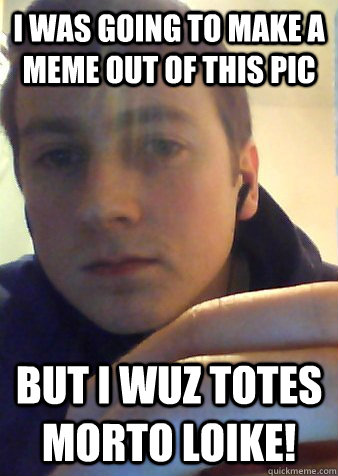 i WAS GOING TO MAKE A MEME OUT OF THIS PIC But I wuz totes morto loike!  